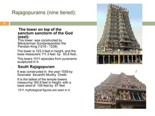 Rajagopurams (nine tiered):
o The tower on top of the
sanctum sanctorm of the God
(east):
This tower was constructed by
Maravarman Sundarapandian the
Pandian King (1216 - 1238)
The tower is 153.3 feet in height, and the
base measurers 111.3 feet by 65.6 feet..
This bears 1011 episodes from puranams
sculptured in it.
o South Rajagopuram
It was constructed in the year 1559 by
Siramalai Sevanthi Murthy Chetti.
It is the tallest of the temple towers
measuring 160.9 feet in height, with a
base area of 108 feet by 67 feet
1511 mythological figures are seen in it.
9
 