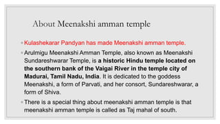 About Meenakshi amman temple
◦ Kulashekarar Pandyan has made Meenakshi amman temple.
◦ Arulmigu Meenakshi Amman Temple, also known as Meenakshi
Sundareshwarar Temple, is a historic Hindu temple located on
the southern bank of the Vaigai River in the temple city of
Madurai, Tamil Nadu, India. It is dedicated to the goddess
Meenakshi, a form of Parvati, and her consort, Sundareshwarar, a
form of Shiva.
◦ There is a special thing about meenakshi amman temple is that
meenakshi amman temple is called as Taj mahal of south.
 
