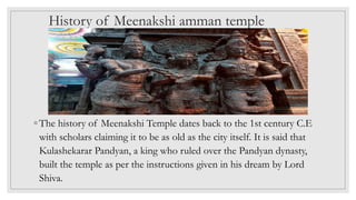 History of Meenakshi amman temple
◦ The history of Meenakshi Temple dates back to the 1st century C.E
with scholars claiming it to be as old as the city itself. It is said that
Kulashekarar Pandyan, a king who ruled over the Pandyan dynasty,
built the temple as per the instructions given in his dream by Lord
Shiva.
 