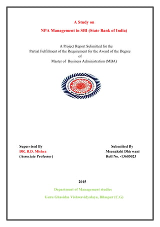 A Study on
NPA Management in SBI (State Bank of India)
A Project Report Submitted for the
Partial Fulfillment of the Requirement for the Award of the Degree
of
Master of Business Administration (MBA)
Supervised By Submitted By
DR. B.D. Mishra Meenakshi Dhirwani
(Associate Professor) Roll No. -13605023
2015
Department of Management studies
Guru Ghasidas Vishwavidyalaya, Bilaspur (C.G)
 