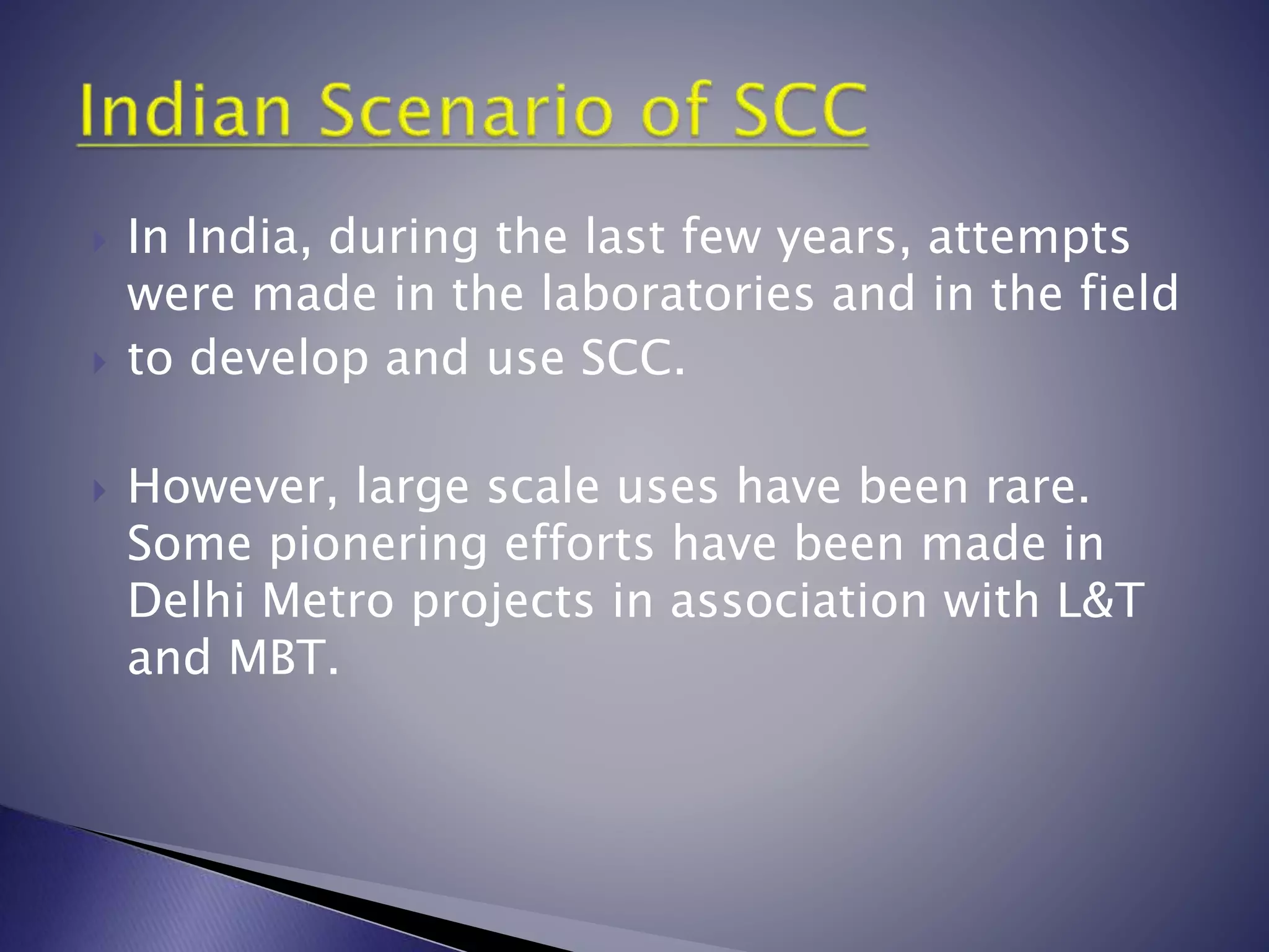  In India, during the last few years, attempts
were made in the laboratories and in the field
 to develop and use SCC.
 However, large scale uses have been rare.
Some pionering efforts have been made in
Delhi Metro projects in association with L&T
and MBT.
 