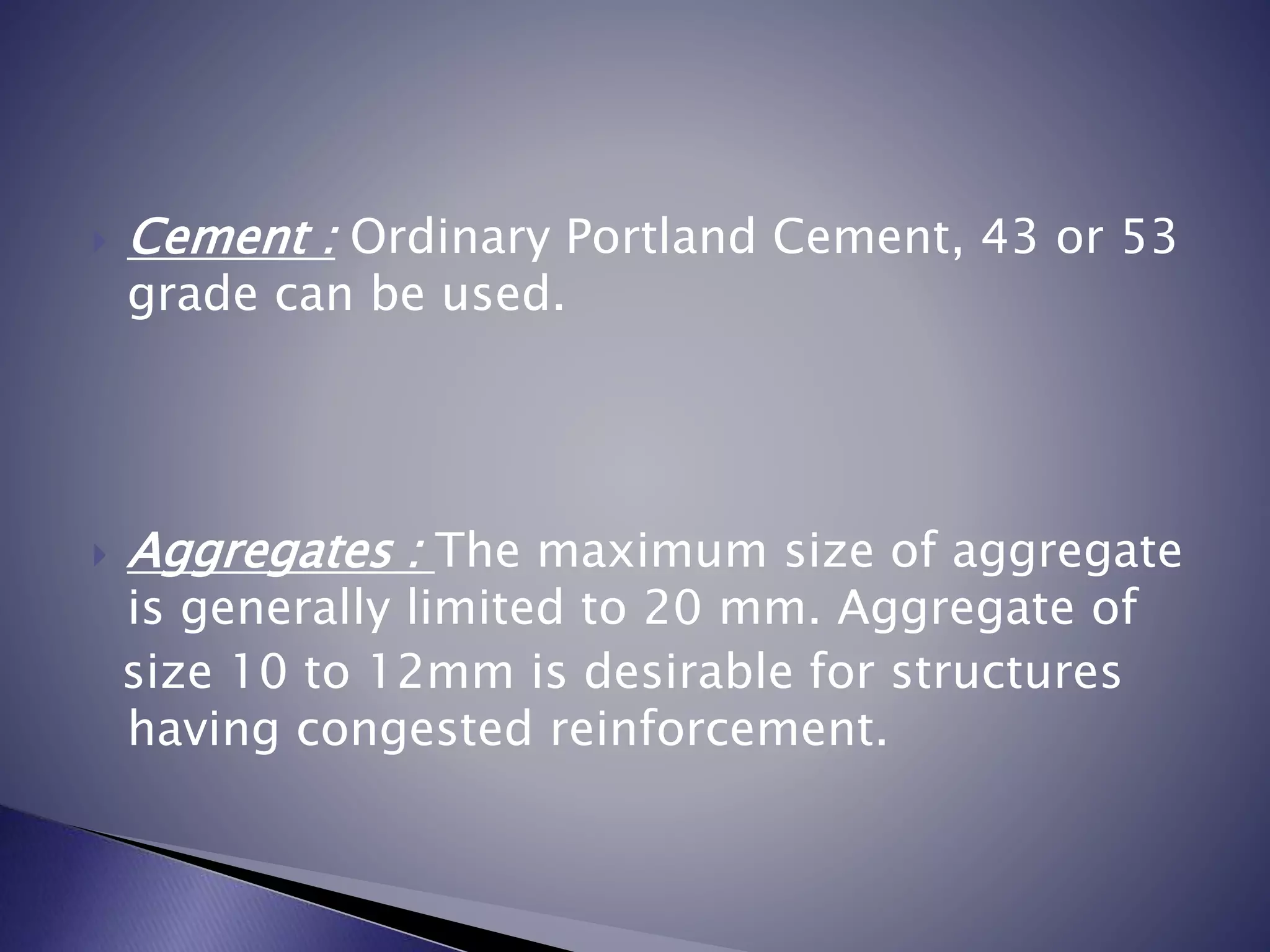  Cement : Ordinary Portland Cement, 43 or 53
grade can be used.
 Aggregates : The maximum size of aggregate
is generally limited to 20 mm. Aggregate of
size 10 to 12mm is desirable for structures
having congested reinforcement.
 