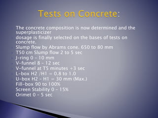  The concrete composition is now determined and the
superplasticizer
 dosage is finally selected on the bases of tests on
concrete.
 Slump flow by Abrams cone. 650 to 80 mm
 T50 cm Slump flow 2 to 5 sec
 J-ring 0 – 10 mm
 V-funnel 8 – 12 sec
 V-funnel at T5 minutes +3 sec
 L-box H2 /H1 = 0.8 to 1.0
 U-box H2 – H1 = 30 mm (Max.)
 Fill-box 90 to 100%
 Screen Stability 0 – 15%
 Orimet 0 – 5 sec
 