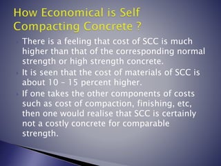  There is a feeling that cost of SCC is much
higher than that of the corresponding normal
strength or high strength concrete.
 It is seen that the cost of materials of SCC is
about 10 – 15 percent higher.
 If one takes the other components of costs
such as cost of compaction, finishing, etc,
then one would realise that SCC is certainly
not a costly concrete for comparable
strength.
 