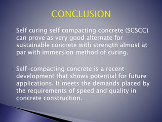  Self curing self compacting concrete (SCSCC)
can prove as very good alternate for
sustainable concrete with strength almost at
par with immersion method of curing.
 Self-compacting concrete is a recent
development that shows potential for future
applications. It meets the demands placed by
the requirements of speed and quality in
concrete construction.
 