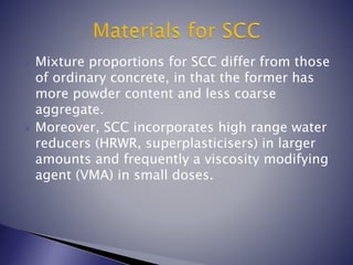  Mixture proportions for SCC differ from those
of ordinary concrete, in that the former has
more powder content and less coarse
aggregate.
 Moreover, SCC incorporates high range water
reducers (HRWR, superplasticisers) in larger
amounts and frequently a viscosity modifying
agent (VMA) in small doses.
 