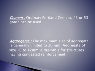  Cement : Ordinary Portland Cement, 43 or 53
grade can be used.
 Aggregates : The maximum size of aggregate
is generally limited to 20 mm. Aggregate of
size 10 to 12mm is desirable for structures
having congested reinforcement.
 