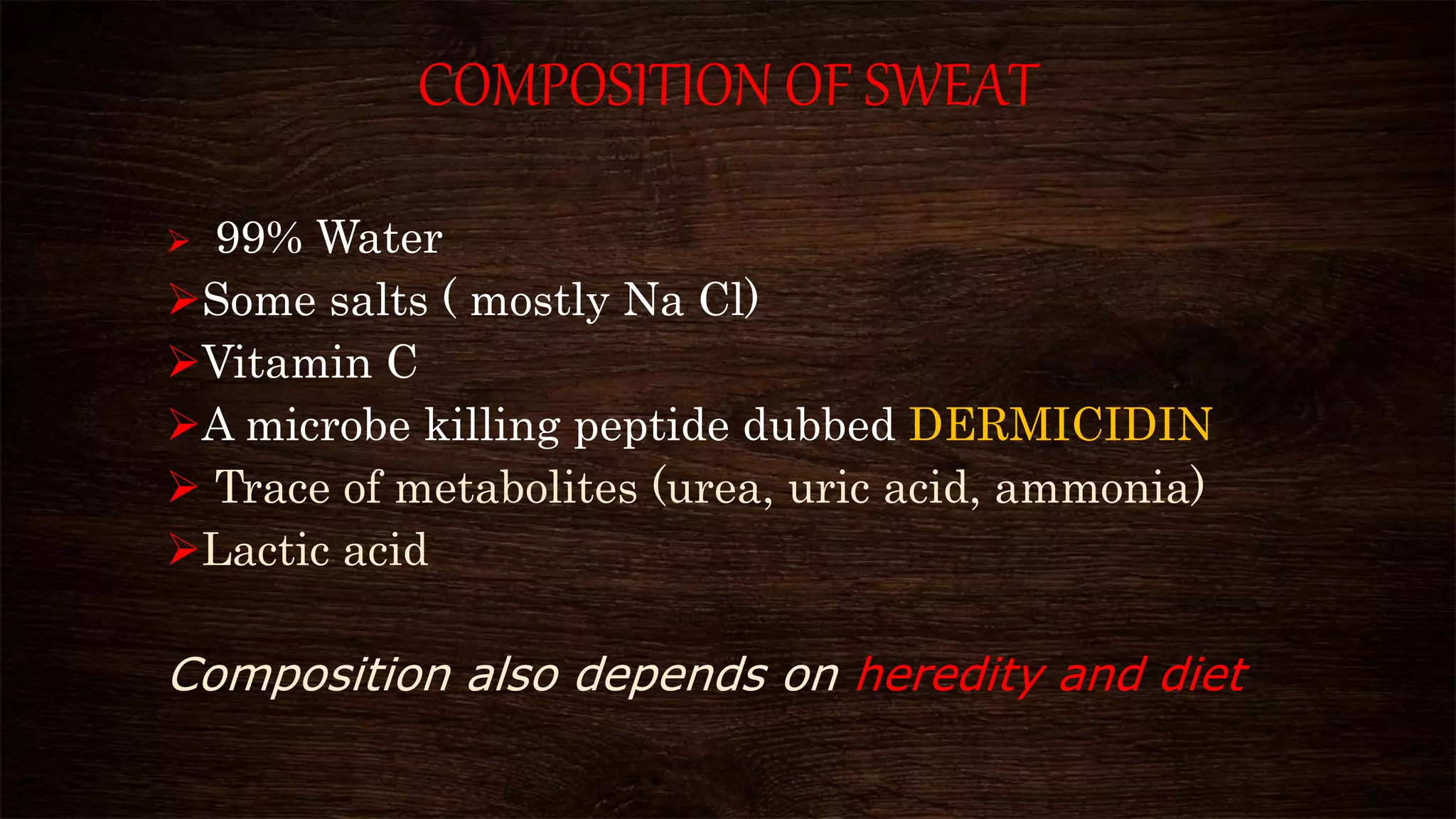 COMPOSITION OF SWEAT
 99% Water
Some salts ( mostly Na Cl)
Vitamin C
A microbe killing peptide dubbed DERMICIDIN
 Trace of metabolites (urea, uric acid, ammonia)
Lactic acid
Composition also depends on heredity and diet
 