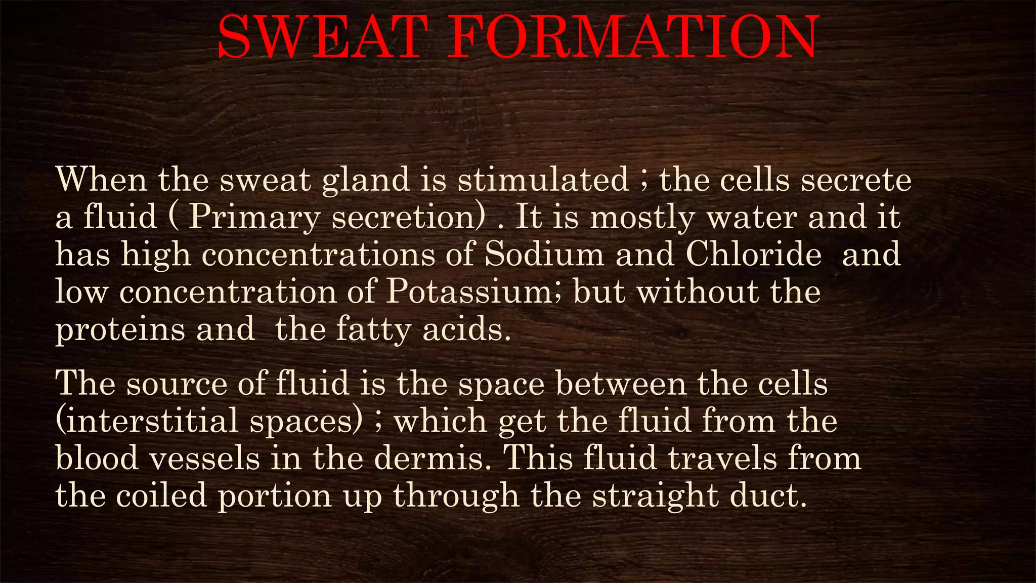 SWEAT FORMATION
When the sweat gland is stimulated ; the cells secrete
a fluid ( Primary secretion) . It is mostly water and it
has high concentrations of Sodium and Chloride and
low concentration of Potassium; but without the
proteins and the fatty acids.
The source of fluid is the space between the cells
(interstitial spaces) ; which get the fluid from the
blood vessels in the dermis. This fluid travels from
the coiled portion up through the straight duct.
 