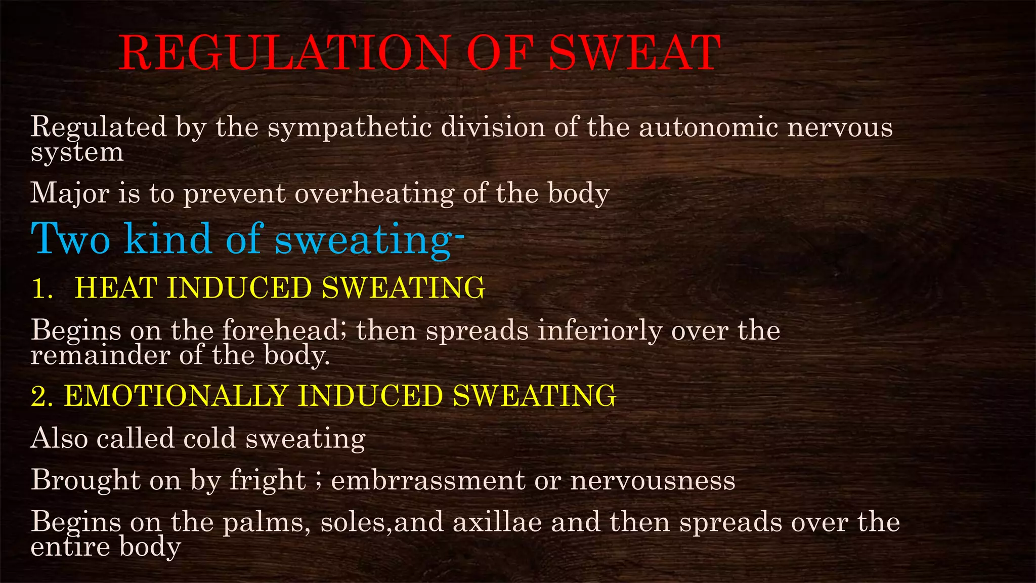 REGULATION OF SWEAT
Regulated by the sympathetic division of the autonomic nervous
system
Major is to prevent overheating of the body
Two kind of sweating-
1. HEAT INDUCED SWEATING
Begins on the forehead; then spreads inferiorly over the
remainder of the body.
2. EMOTIONALLY INDUCED SWEATING
Also called cold sweating
Brought on by fright ; embrrassment or nervousness
Begins on the palms, soles,and axillae and then spreads over the
entire body
 