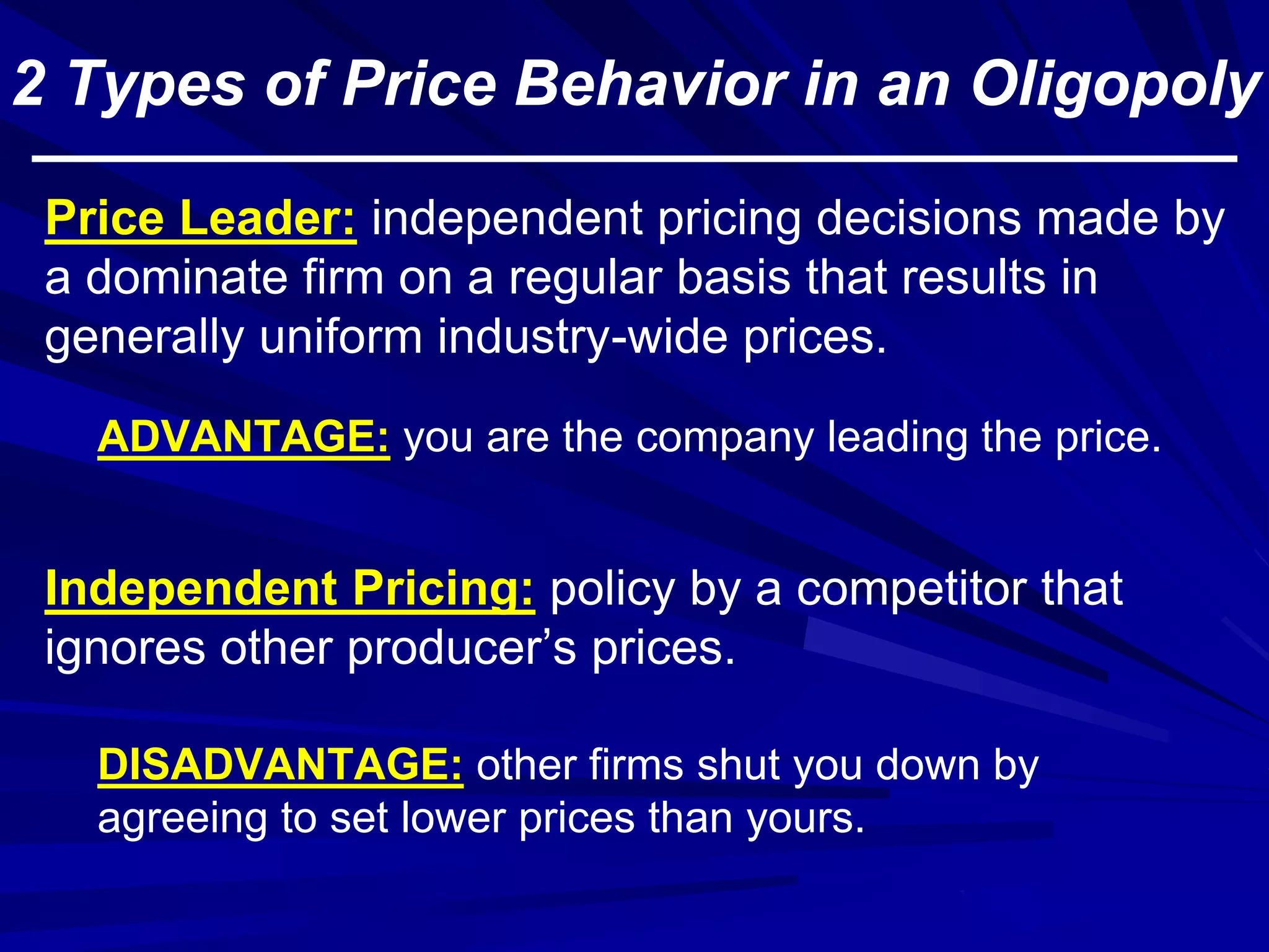 2 Types of Price Behavior in an Oligopoly
Independent Pricing: policy by a competitor that
ignores other producer’s prices.
Price Leader: independent pricing decisions made by
a dominate firm on a regular basis that results in
generally uniform industry-wide prices.
DISADVANTAGE: other firms shut you down by
agreeing to set lower prices than yours.
ADVANTAGE: you are the company leading the price.
 