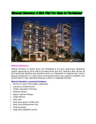 Meenal Semeion 3 Bhk Flat For Sale In Faridabad
Meenal Semeion
Meenal Semeion in Sector forty one Faridabad is a luxury apartment residential
project approved by Govt offers furnished three and four bedroom flats having all
the trendy day facilities and amenities and it is a landmark in creating has a luxury
beyond comparison in a lush green environment which can certainly establish new
benchmarks in high standards because it offers a integrated lifestyle.
Meenal Semeion Luxurious Features
 Premium 3 and 4 bhk duplex residences
 Luxurious condominiums
 Totally automatic E-Homes
 Modular kitchen
 Jaguar sanitary fittings
 Large balcony
 Lake view
 Dock area appox 10,000 sq ft
 Party and entertainment hall
 Terrace garden
 Yoga and meditation center
 