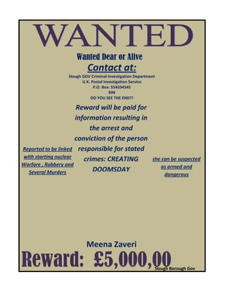 Reward: £5,000,00
Wanted Dear or Alive
Meena Zaveri
Reward will be paid for
information resulting in
the arrest and
conviction of the person
responsible for stated
crimes: CREATING
DOOMSDAY
Contact at:
Slough GOV Criminal Investigation Department
U.K. Postal Investigation Service
P.O. Box: 554334545
999
DO YOU SEE THE END?!
she can be suspected
as armed and
dangerous
Reported to be linked
with starting nuclear
Warfare , Robbery and
Several Murders
Slough Borough Gov
 