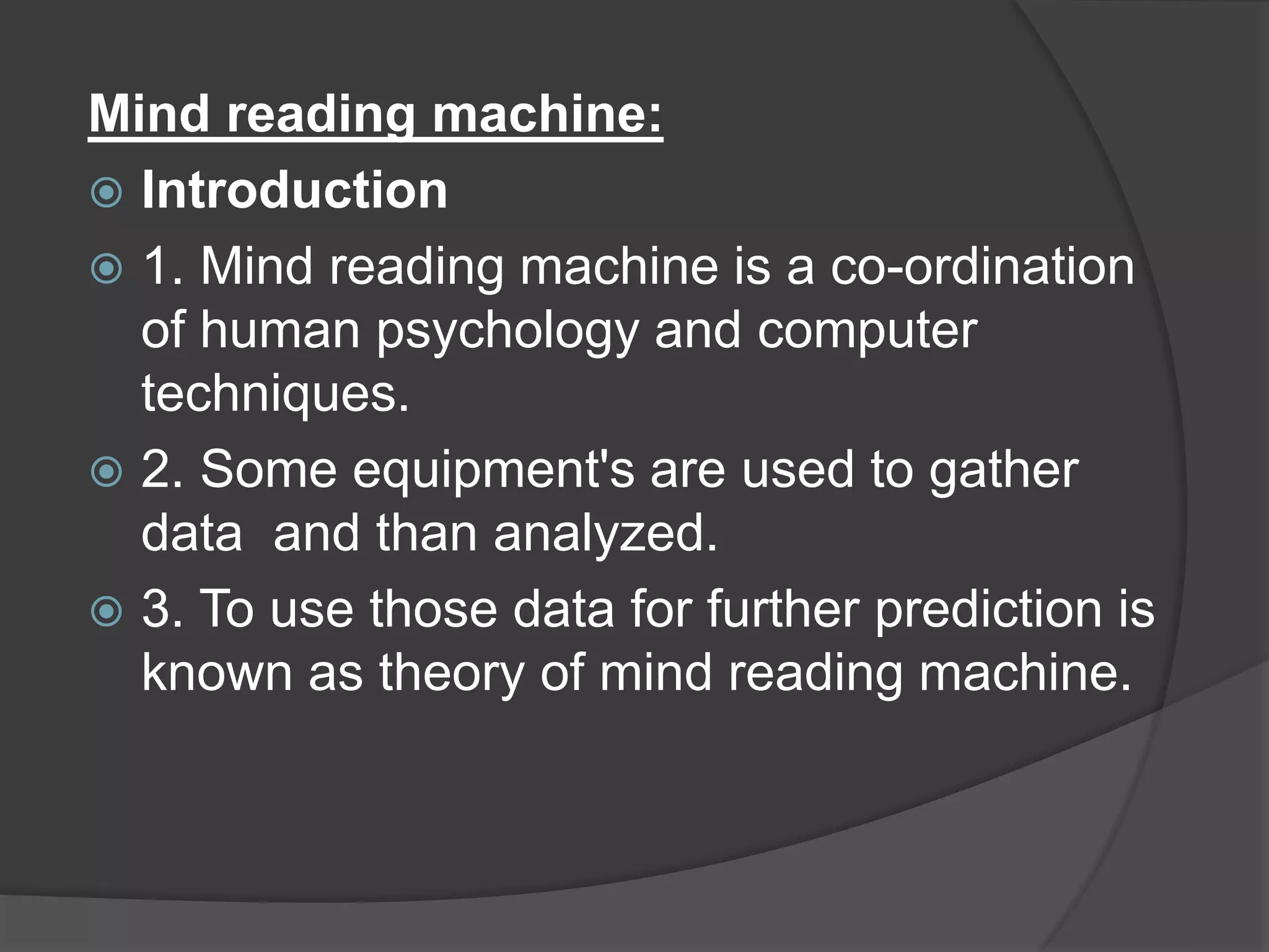 Mind reading machine:
 Introduction
 1. Mind reading machine is a co-ordination
of human psychology and computer
techniques.
 2. Some equipment's are used to gather
data and than analyzed.
 3. To use those data for further prediction is
known as theory of mind reading machine.
 