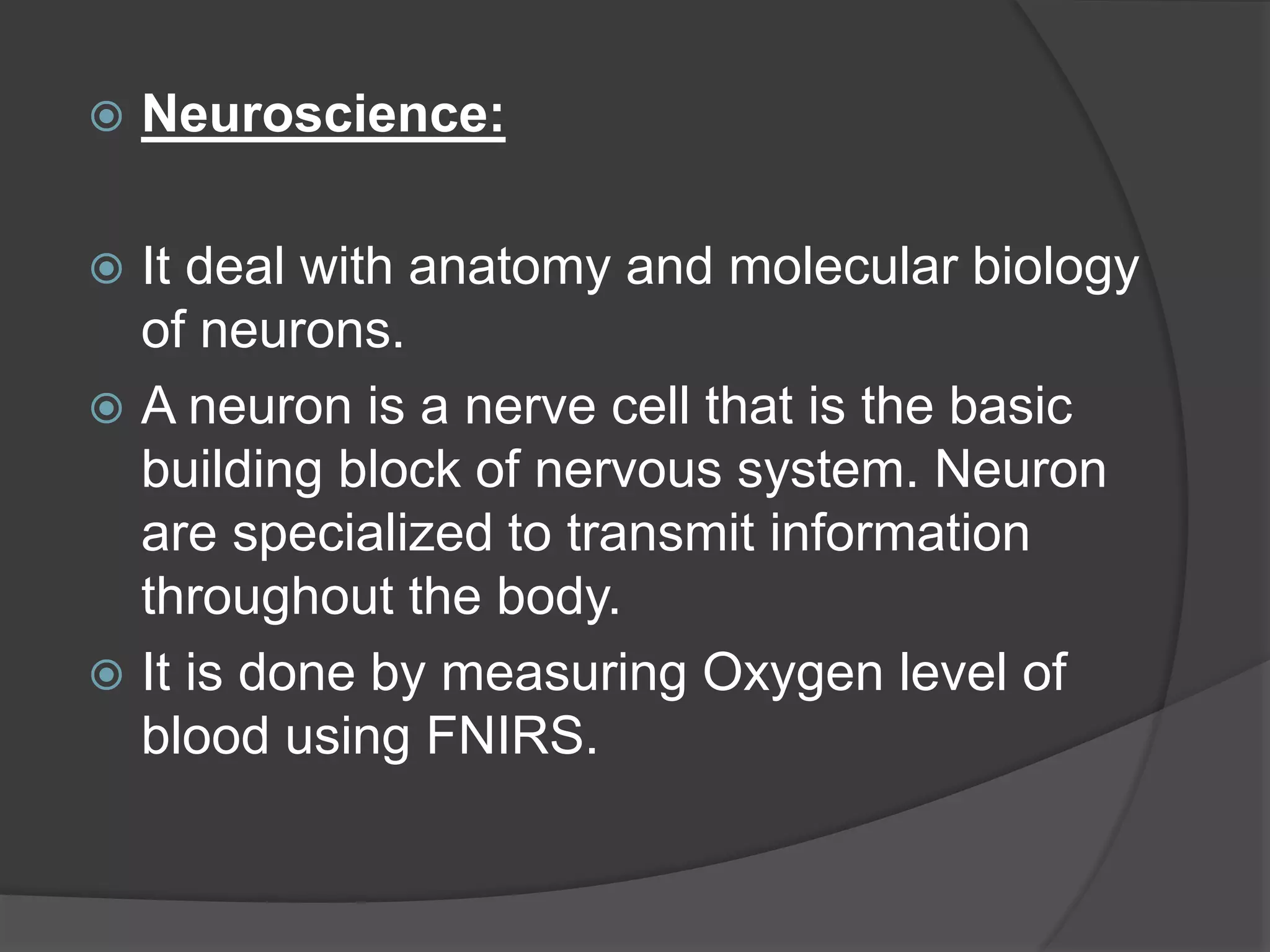  Neuroscience:
 It deal with anatomy and molecular biology
of neurons.
 A neuron is a nerve cell that is the basic
building block of nervous system. Neuron
are specialized to transmit information
throughout the body.
 It is done by measuring Oxygen level of
blood using FNIRS.
 