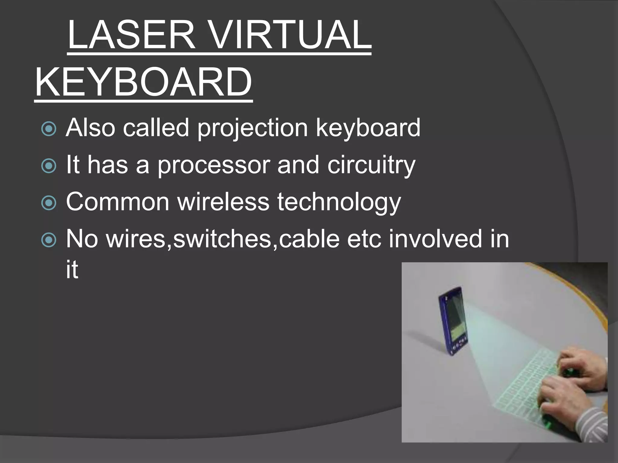 LASER VIRTUAL
KEYBOARD
 Also called projection keyboard
 It has a processor and circuitry
 Common wireless technology
 No wires,switches,cable etc involved in
it
 