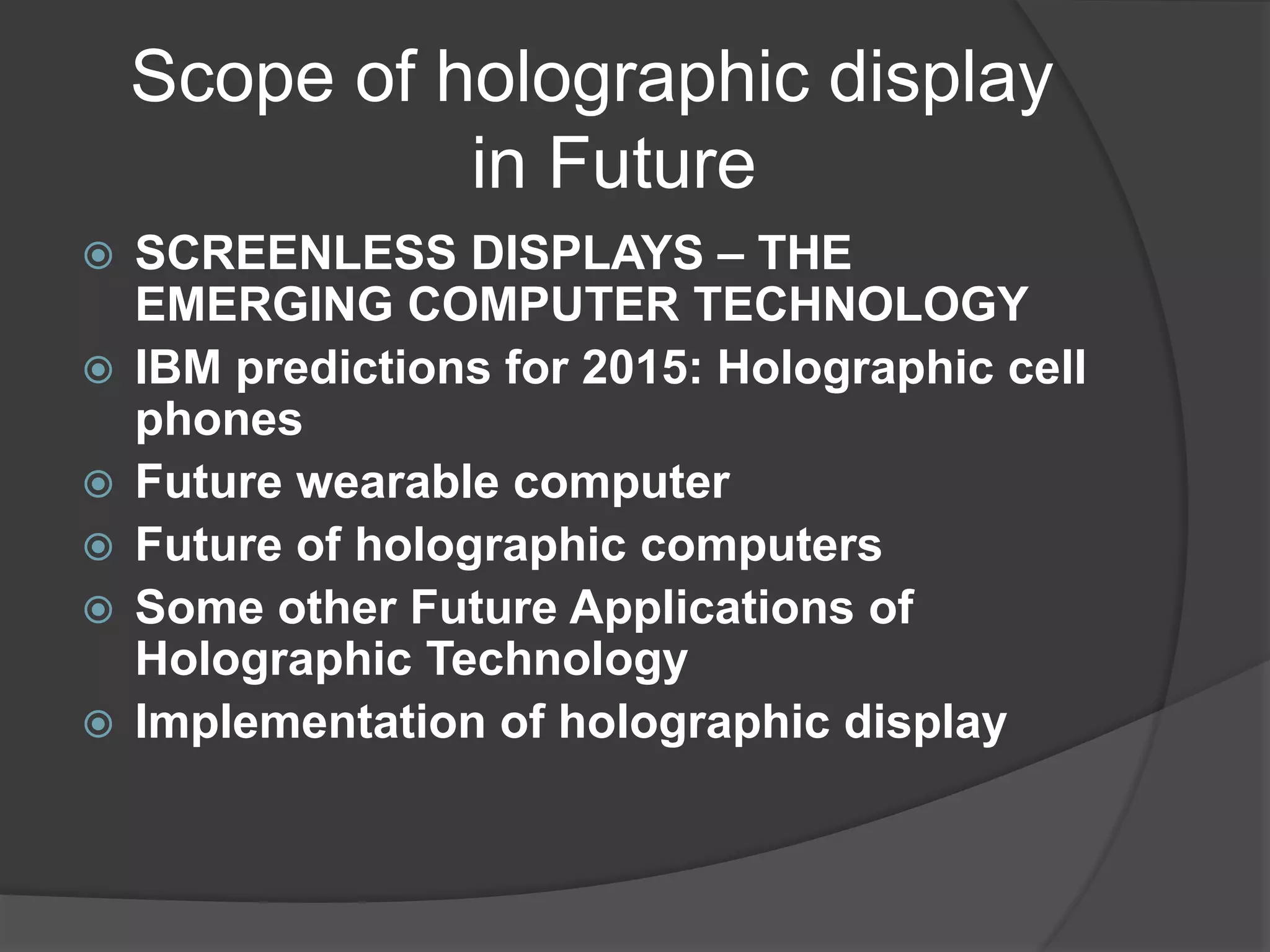 Scope of holographic display
in Future
 SCREENLESS DISPLAYS – THE
EMERGING COMPUTER TECHNOLOGY
 IBM predictions for 2015: Holographic cell
phones
 Future wearable computer
 Future of holographic computers
 Some other Future Applications of
Holographic Technology
 Implementation of holographic display
 
