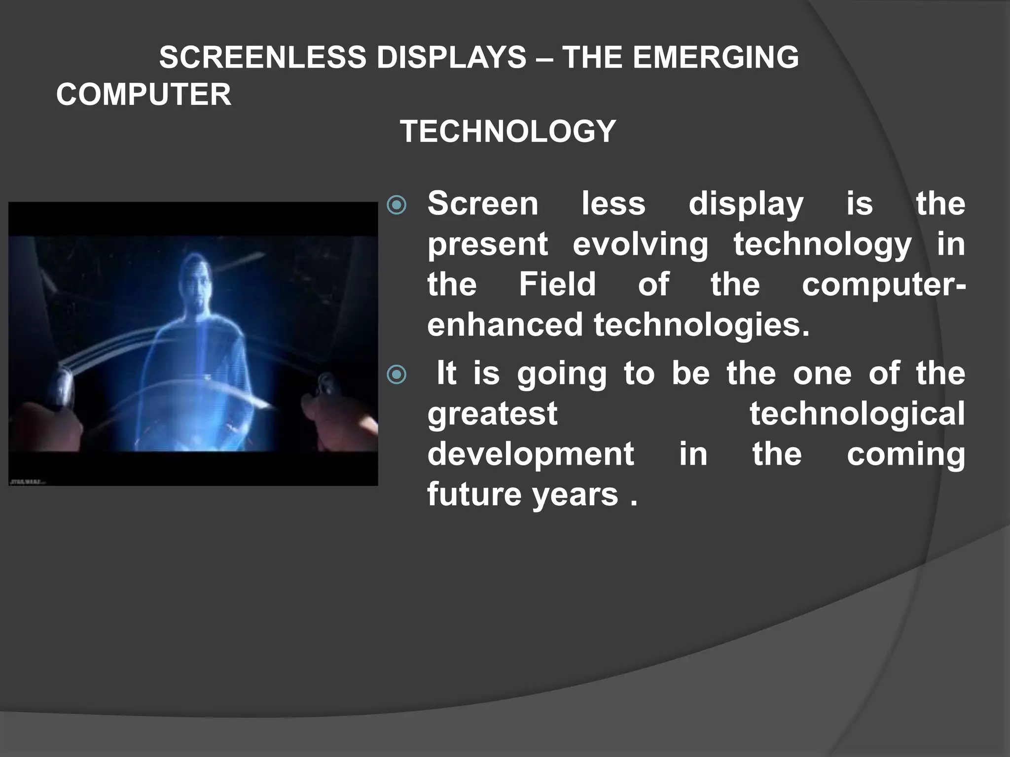 SCREENLESS DISPLAYS – THE EMERGING
COMPUTER
TECHNOLOGY
 Screen less display is the
present evolving technology in
the Field of the computer-
enhanced technologies.
 It is going to be the one of the
greatest technological
development in the coming
future years .
 