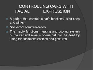 CONTROLLING CARS WITH
FACIAL EXPRESSION
 A gadget that controls a car's functions using nods
and winks.
 Nonverbal communication.
 The radio functions, heating and cooling system
of the car and even a phone call can be dealt by
using the facial expressions and gestures.
 