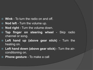  Wink - To turn the radio on and off.
 Nod left - Turn the volume up.
 Nod right - Turn the volume down.
 Tap finger on steering wheel - Skip radio
channel or song.
 Left hand up (above gear stick) - Turn the
heating on.
 Left hand down (above gear stick) - Turn the air-
conditioning on.
 Phone gesture - To make a call
 