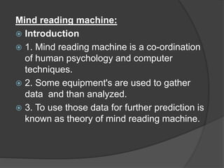 Mind reading machine:
 Introduction
 1. Mind reading machine is a co-ordination
of human psychology and computer
techniques.
 2. Some equipment's are used to gather
data and than analyzed.
 3. To use those data for further prediction is
known as theory of mind reading machine.
 