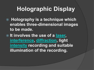 Holographic Display
 Holography is a technique which
enables three-dimensional images
to be made.
 It involves the use of a laser,
interference, diffraction, light
intensity recording and suitable
illumination of the recording.
 