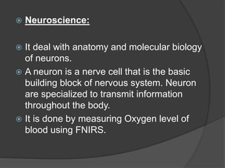  Neuroscience:
 It deal with anatomy and molecular biology
of neurons.
 A neuron is a nerve cell that is the basic
building block of nervous system. Neuron
are specialized to transmit information
throughout the body.
 It is done by measuring Oxygen level of
blood using FNIRS.
 