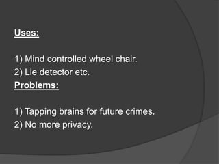 Uses:
1) Mind controlled wheel chair.
2) Lie detector etc.
Problems:
1) Tapping brains for future crimes.
2) No more privacy.
 