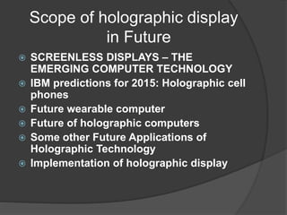 Scope of holographic display
in Future
 SCREENLESS DISPLAYS – THE
EMERGING COMPUTER TECHNOLOGY
 IBM predictions for 2015: Holographic cell
phones
 Future wearable computer
 Future of holographic computers
 Some other Future Applications of
Holographic Technology
 Implementation of holographic display
 