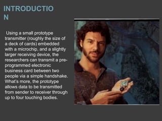 INTRODUCTIO
N
Using a small prototype
transmitter (roughly the size of
a deck of cards) embedded
with a microchip, and a slightly
larger receiving device, the
researchers can transmit a pre-
programmed electronic
business card between two
people via a simple handshake.
What’s more, the prototype
allows data to be transmitted
from sender to receiver through
up to four touching bodies.
 