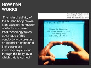 HOW PAN
WORKS
The natural salinity of
the human body makes
it an excellent conductor
of electrical current.
PAN technology takes
advantage of this
conductivity by creating
an external electric field
that passes an
incredibly tiny current
through the body, over
which data is carried.
 