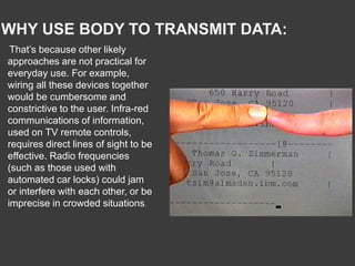 WHY USE BODY TO TRANSMIT DATA:
That’s because other likely
approaches are not practical for
everyday use. For example,
wiring all these devices together
would be cumbersome and
constrictive to the user. Infra-red
communications of information,
used on TV remote controls,
requires direct lines of sight to be
effective. Radio frequencies
(such as those used with
automated car locks) could jam
or interfere with each other, or be
imprecise in crowded situations.
 
