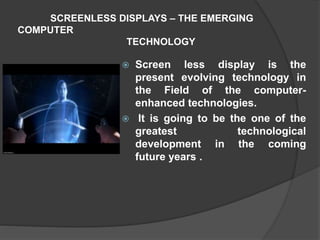 SCREENLESS DISPLAYS – THE EMERGING
COMPUTER
TECHNOLOGY
 Screen less display is the
present evolving technology in
the Field of the computer-
enhanced technologies.
 It is going to be the one of the
greatest technological
development in the coming
future years .
 