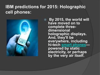 IBM predictions for 2015: Holographic
cell phones:
 By 2015, the world will
have moved on to
complete three-
dimensional
holographic displays.
And, they'll be
everywhere, including
hi-tech smart phones—
powered by static
electricity, or perhaps
by the very air itself.
 
