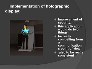 Implementation of holographic
display:
 Improvement of
security.
 this application
would do two
things.
 be really
compelling from
a
communication
s point of view
 also to be really
consistent
 