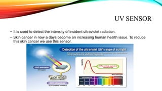 UV SENSOR
• It is used to detect the intensity of incident ultraviolet radiation.
• Skin cancer in now a days become an increasing human health issue. To reduce
this skin cancer we use this sensor.
 