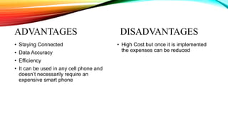 ADVANTAGES DISADVANTAGES
• Staying Connected
• Data Accuracy
• Efficiency
• It can be used in any cell phone and
doesn’t necessarily require an
expensive smart phone
• High Cost but once it is implemented
the expenses can be reduced
 