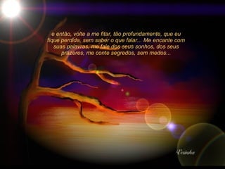 e então, volte a me fitar, tão profundamente, que eu fique perdida, sem saber o que falar... Me encante com suas palavras, me fale dos seus sonhos, dos seus prazeres, me conte segredos, sem medos... 