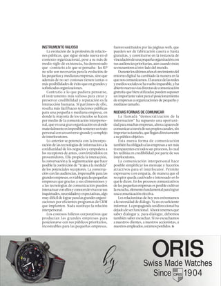 INSTRUMENTO VALIOSO
La evolución de la profesión de relacio-
nes públicas, que sigue siendo nueva en el
contexto organizacional, pese a su más de
medio siglo de existencia, ha demostrado
que -contrario a lo que se pensaba- las RP
no sólo son necesarias para la evolución de
laspequeñasymedianasempresas,sinoque
además de no ser costosas tienen tantas o
más posibilidades de éxito que en grandes y
sofisticadasorganizaciones.
Contrario a lo que pudiera pensarse,
el instrumento más valioso para crear y
preservar credibilidad y reputación es la
interacción humana. Si partimos de ello,
resulta más fácil hacer relaciones públicas
para una pequeña o mediana empresa, en
donde la mayoría de los vínculos se hacen
por medio de la comunicación interperso-
nal, que en una gran organización en donde
materialmenteesimposiblesosteneruntrato
personalconununiversograndeycomplejo
deinterlocutores.
Lo anterior se potencia con la incorpo-
ración de las tecnologías de información a la
cotidianidad de los negocios y empodera a
los receptores de antes, convirtiéndolos en
prosumidores. Ello propicia la interacción,
la conversación y la segmentación que hace
posible la confección de “trajes a la medida”
de los potenciales receptores. La conversa-
ción con las audiencias, impensable para las
grandesempresas,esviableparalaspequeñas
empresas que gracias a sus dimensiones y
a las tecnologías de comunicación pueden
interactuarconellosyconocerdevivavozsus
inquietudes,necesidadesyexpectativas,algo
muydifícildelograrparalasgrandesorgani-
zaciones por eficientes programas de CRM
que implanten. Nada sustituye la relación
interpersonal.
Los costosos folletos corporativos que
producían las grandes empresas para
posicionarse con sus públicos prioritarios,
incosteables para las pequeñas empresas,
fueron sustituidos por las páginas web, que
pueden ser de fabricación casera o hasta
gratuitas, y constituirse en la instancia de
vinculacióndeunapequeñaorganizacióncon
susaudienciasprioritarias,aúncuandoéstas
seencuentrenalotroladodelmundo.
Durantelosúltimosañoselcrecimientodel
entorno digital ha cambiado la manera en la
quenoscomunicamos.Elavancedelasredes
ymediossocialessehavueltoimparable,yha
abiertonuevasvíasdirectasdecomunicación
gratuita que bien utilizadas pueden suponer
unimportantevalorparaelposicionamiento
de empresas u organizaciones de pequeño y
medianotamaño.
NUEVAS FORMAS DE COMUNICAR
La llamada “democratización de la
información” ha supuesto una oportuni-
dadparamuchasempresas,ahoracapacesde
comunicaratravésdesuspropioscanales,sin
importarsutamaño,quellegandirectamente
asupúblicoobjetivo.
Esta nueva forma de comunicación
tambiénhaobligadoalasempresasasermás
transparentes en todos sus procesos, lo cual
les reditúa en credibilidad por parte de sus
interlocutores.
La comunicación interpersonal hace
posible simplificar los mensaje y hacerlos
atractivos para el interlocutor. Permite
expresarse con empatía, de manera que el
receptor queda cautivado e interesado en lo
que le dicen. En los procesos comunicativos
de las pequeñas empresas es posible cultivar
laescucha,elementofundamentalparalograr
unacomunicaciónefectiva.
Los relacionistas de hoy nos enfrentamos
a la necesidad de diálogo. Ya no es suficiente
informar. La propaganda unidireccional ha
dejado de ser funcional. Ahora tenemos que
saber dialogar y, para dialogar, debemos
también saber escuchar. Si no escuchamos
a nuestros clientes, a nuestros accionistas, a
nuestrosempleados,estamosperdidos.
 