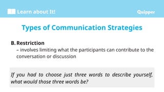 Learn about It!
B. Restriction
– involves limiting what the participants can contribute to the
conversation or discussion
Types of Communication Strategies
If you had to choose just three words to describe yourself,
what would those three words be?
 