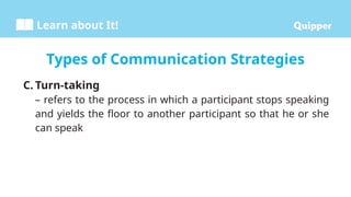 Learn about It!
C. Turn-taking
– refers to the process in which a participant stops speaking
and yields the floor to another participant so that he or she
can speak
Types of Communication Strategies
 