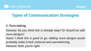 Learn about It!
C. Turn-taking
Types of Communication Strategies
Vanessa: Do you think this is already okay? Or should we add
more designs?
Hazel: I think this is good to go. Adding more designs would
probably make it look cluttered and overwhelming.
Vanessa: Yeah, you’re right.
 