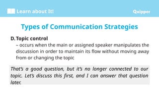 Learn about It!
That’s a good question, but it’s no longer connected to our
topic. Let’s discuss this first, and I can answer that question
later.
D.Topic control
– occurs when the main or assigned speaker manipulates the
discussion in order to maintain its flow without moving away
from or changing the topic
Types of Communication Strategies
 