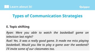Learn about It!
E. Topic shifting
Types of Communication Strategies
Ryan: Were you able to watch the basketball game on
television last night?
Ruel: Yes. It was a really good game. It made me miss playing
basketball. Would you like to play a game over the weekend?
I’ll invite some of our classmates too.
 