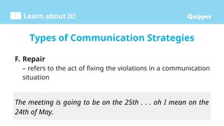 Learn about It!
F. Repair
– refers to the act of fixing the violations in a communication
situation
Types of Communication Strategies
The meeting is going to be on the 25th . . . oh I mean on the
24th of May.
 