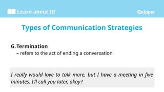 Learn about It!
G.Termination
– refers to the act of ending a conversation
Types of Communication Strategies
I really would love to talk more, but I have a meeting in five
minutes. I’ll call you later, okay?
 