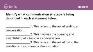 Drills
Identify what communication strategy is being
described in each statement below.
___________________1. This refers to the act of ending a
conversation.
___________________2. This involves the opening and
establishing of a topic in a conversation.
___________________3. This refers to the act of fixing the
violations in a communication situation.
 