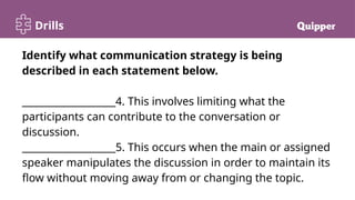 Drills
Identify what communication strategy is being
described in each statement below.
___________________4. This involves limiting what the
participants can contribute to the conversation or
discussion.
___________________5. This occurs when the main or assigned
speaker manipulates the discussion in order to maintain its
flow without moving away from or changing the topic.
 