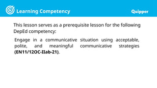 Learning Competency
This lesson serves as a prerequisite lesson for the following
DepEd competency:
Engage in a communicative situation using acceptable,
polite, and meaningful communicative strategies
(EN11/12OC-IIab-21).
 