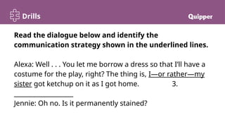 Drills
Read the dialogue below and identify the
communication strategy shown in the underlined lines.
Alexa: Well . . . You let me borrow a dress so that I’ll have a
costume for the play, right? The thing is, I—or rather—my
sister got ketchup on it as I got home. 3.
___________________
Jennie: Oh no. Is it permanently stained?
 